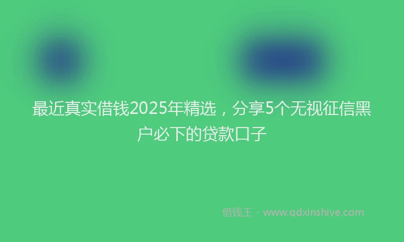最近真实借钱2025年精选，分享5个无视征信黑户必下的贷款口子