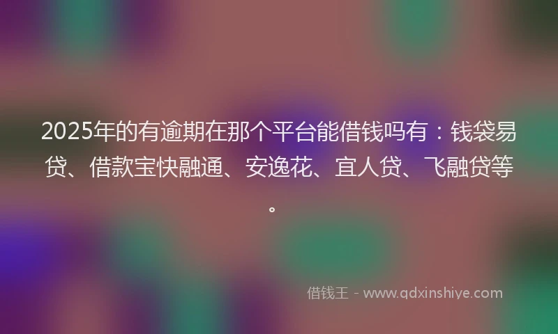 2025年的有逾期在那个平台能借钱吗有：钱袋易贷、借款宝快融通、安逸花、宜人贷、飞融贷等。