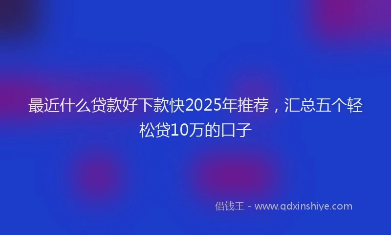 最近什么贷款好下款快2025年推荐，汇总五个轻松贷10万的口子