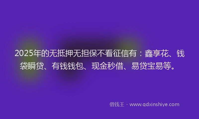 2025年的无抵押无担保不看征信有：鑫享花、钱袋瞬贷、有钱钱包、现金秒借、易贷宝易等。