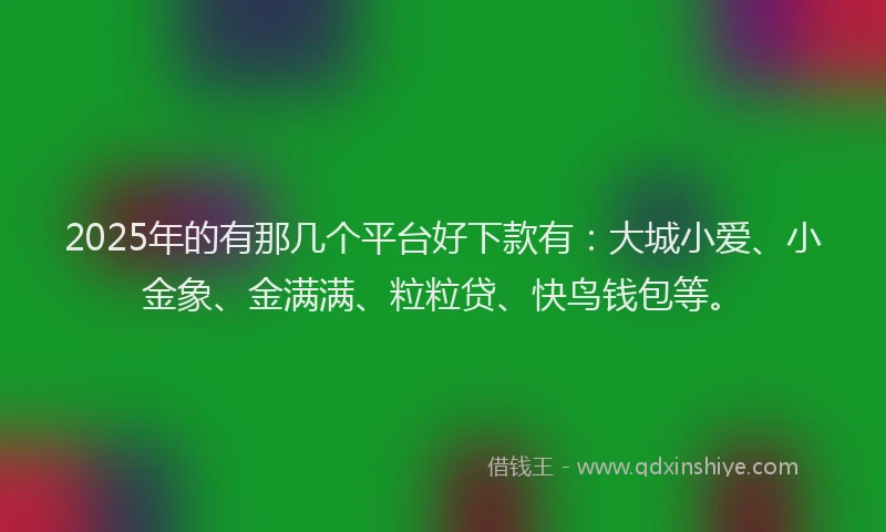 2025年的有那几个平台好下款有：大城小爱、小金象、金满满、粒粒贷、快鸟钱包等。