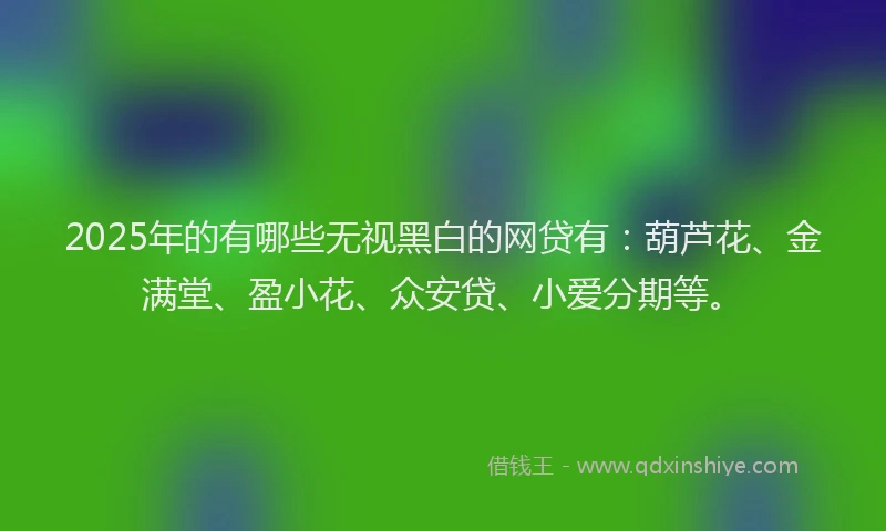 2025年的有哪些无视黑白的网贷有：葫芦花、金满堂、盈小花、众安贷、小爱分期等。