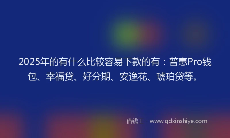 2025年的有什么比较容易下款的有：普惠Pro钱包、幸福贷、好分期、安逸花、琥珀贷等。