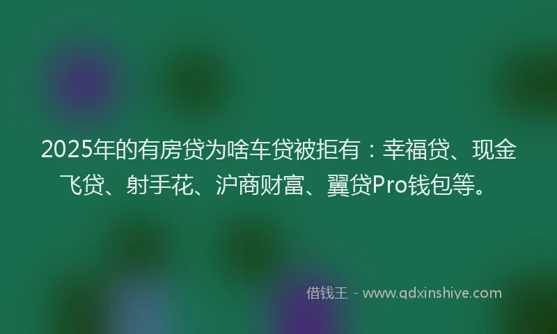 2025年的有房贷为啥车贷被拒有：幸福贷、现金飞贷、射手花、沪商财富、翼贷Pro钱包等。