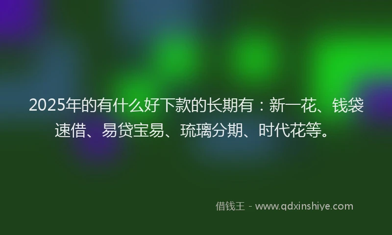 2025年的有什么好下款的长期有：新一花、钱袋速借、易贷宝易、琉璃分期、时代花等。