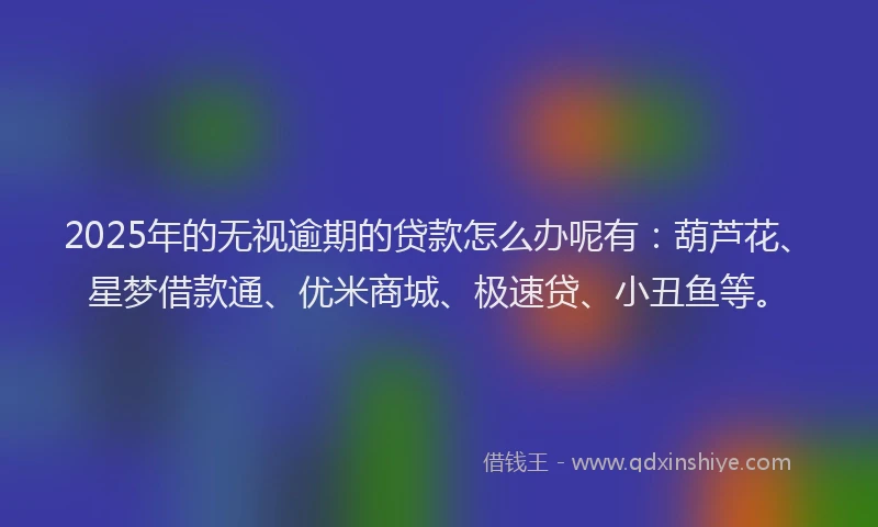 2025年的无视逾期的贷款怎么办呢有：葫芦花、星梦借款通、优米商城、极速贷、小丑鱼等。