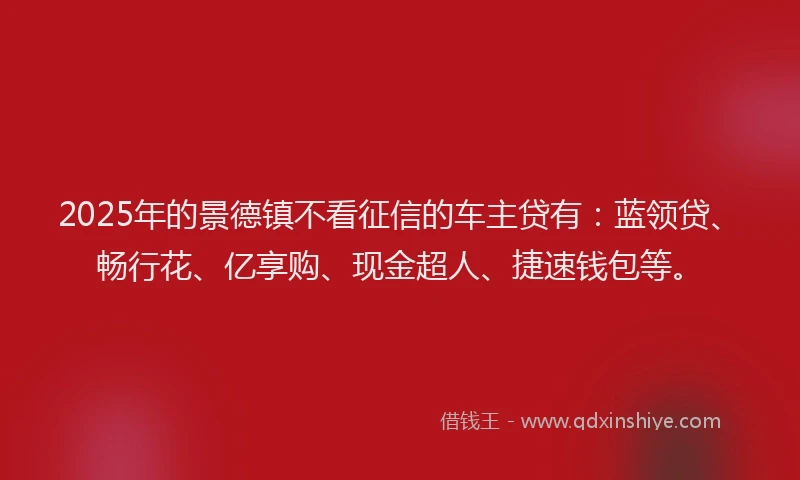 2025年的景德镇不看征信的车主贷有：蓝领贷、畅行花、亿享购、现金超人、捷速钱包等。