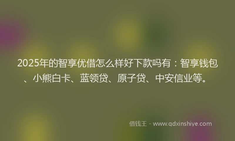 2025年的智享优借怎么样好下款吗有：智享钱包、小熊白卡、蓝领贷、原子贷、中安信业等。
