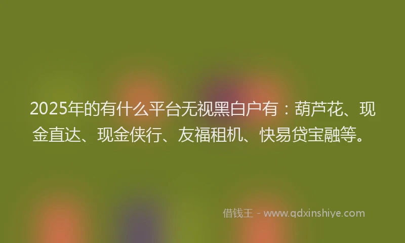 2025年的有什么平台无视黑白户有：葫芦花、现金直达、现金侠行、友福租机、快易贷宝融等。