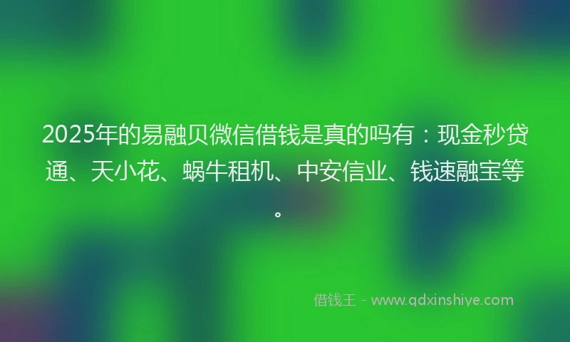 2025年的易融贝微信借钱是真的吗有：现金秒贷通、天小花、蜗牛租机、中安信业、钱速融宝等。