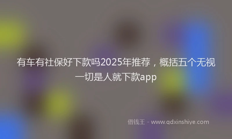 有车有社保好下款吗2025年推荐，概括五个无视一切是人就下款app