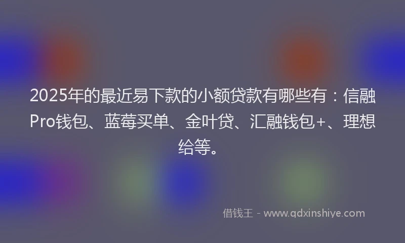 2025年的最近易下款的小额贷款有哪些有：信融Pro钱包、蓝莓买单、金叶贷、汇融钱包+、理想给等。