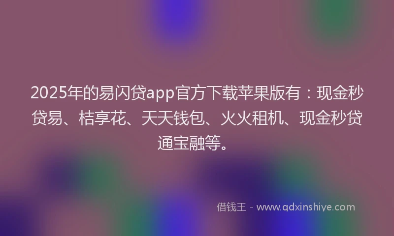 2025年的易闪贷app官方下载苹果版有：现金秒贷易、桔享花、天天钱包、火火租机、现金秒贷通宝融等。