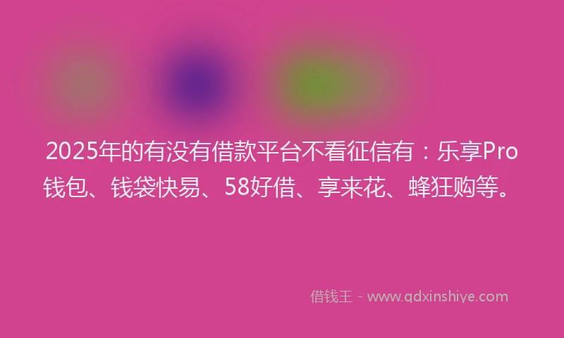 2025年的有没有借款平台不看征信有：乐享Pro钱包、钱袋快易、58好借、享来花、蜂狂购等。