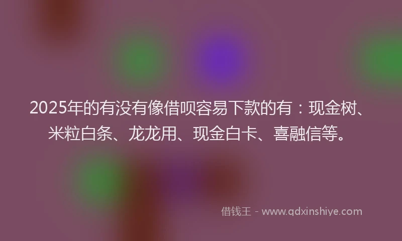 2025年的有没有像借呗容易下款的有：现金树、米粒白条、龙龙用、现金白卡、喜融信等。