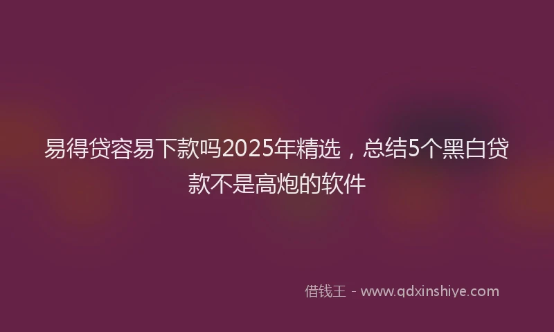 易得贷容易下款吗2025年精选，总结5个黑白贷款不是高炮的软件