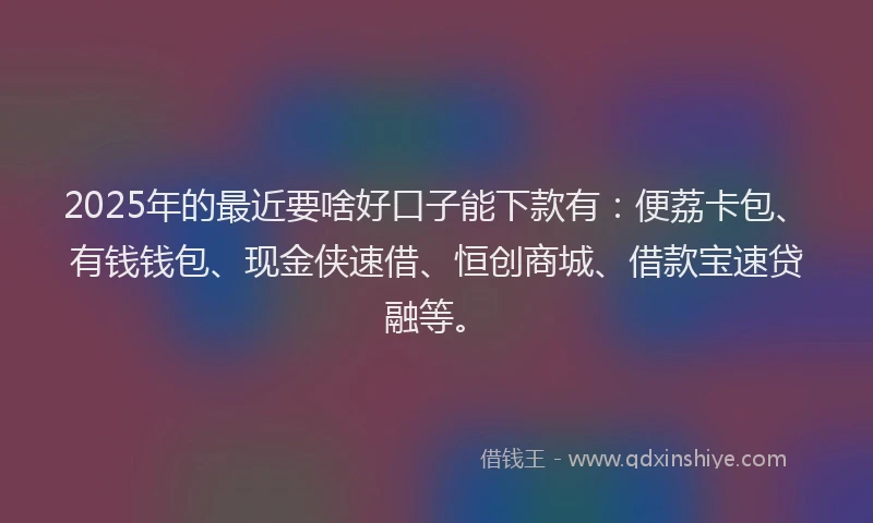2025年的最近要啥好口子能下款有：便荔卡包、有钱钱包、现金侠速借、恒创商城、借款宝速贷融等。