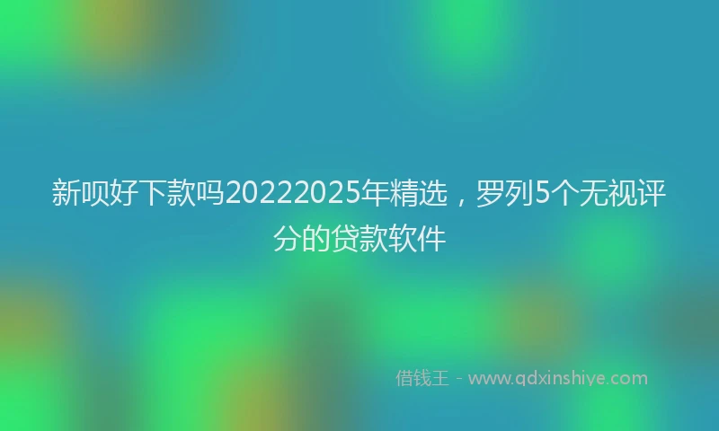 新呗好下款吗20222025年精选，罗列5个无视评分的贷款软件