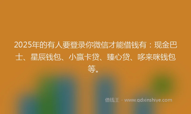 2025年的有人要登录你微信才能借钱有：现金巴士、星辰钱包、小赢卡贷、臻心贷、哆来咪钱包等。