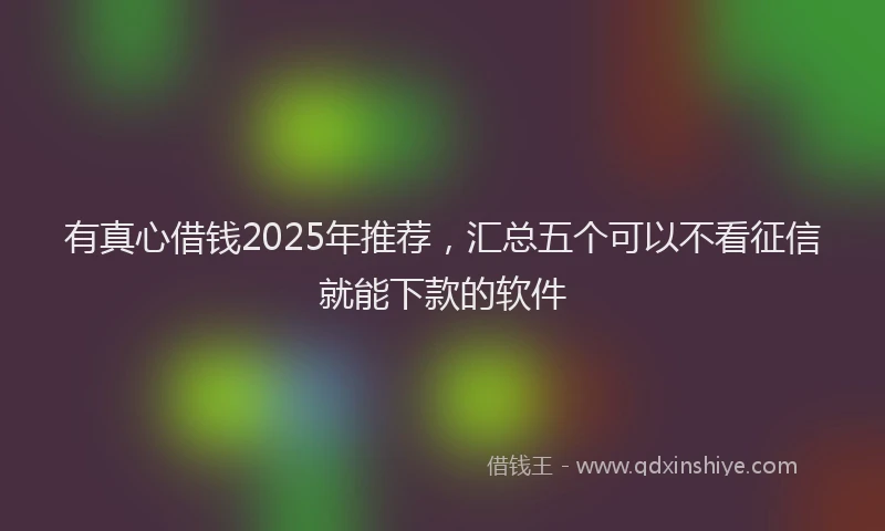 有真心借钱2025年推荐，汇总五个可以不看征信就能下款的软件