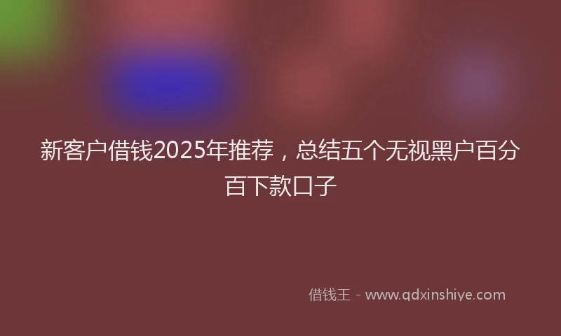 新客户借钱2025年推荐，总结五个无视黑户百分百下款口子