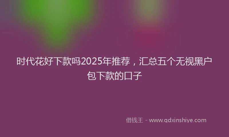 时代花好下款吗2025年推荐，汇总五个无视黑户包下款的口子