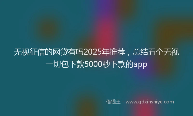 无视征信的网贷有吗2025年推荐，总结五个无视一切包下款5000秒下款的app