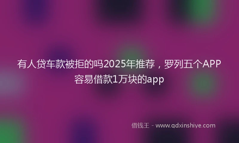 有人贷车款被拒的吗2025年推荐，罗列五个APP容易借款1万块的app