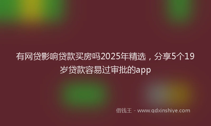 有网贷影响贷款买房吗2025年精选，分享5个19岁贷款容易过审批的app