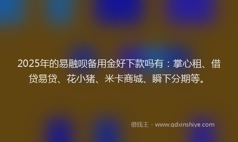 2025年的易融呗备用金好下款吗有：掌心租、借贷易贷、花小猪、米卡商城、瞬下分期等。