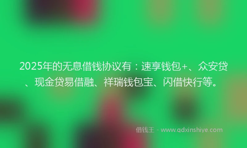 2025年的无息借钱协议有：速享钱包+、众安贷、现金贷易借融、祥瑞钱包宝、闪借快行等。