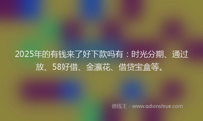 2025年的有钱来了好下款吗有：时光分期、通过放、58好借、金瀛花、借贷宝盒等。