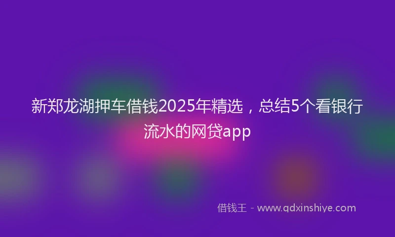 新郑龙湖押车借钱2025年精选，总结5个看银行流水的网贷app