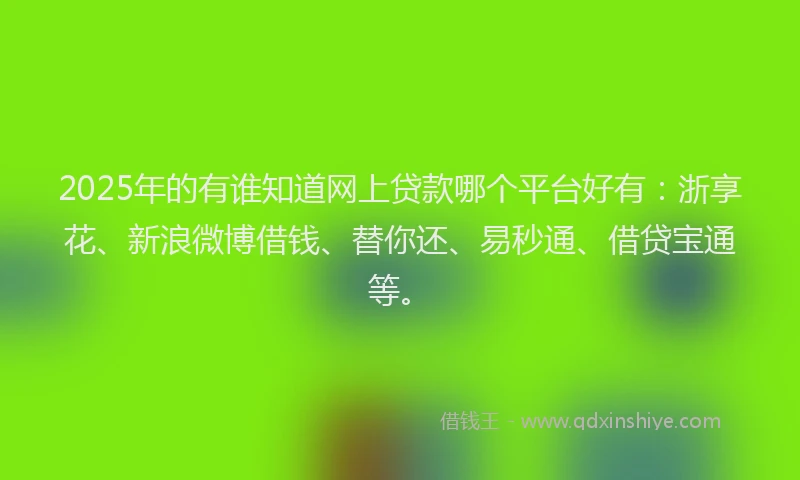 2025年的有谁知道网上贷款哪个平台好有：浙享花、新浪微博借钱、替你还、易秒通、借贷宝通等。