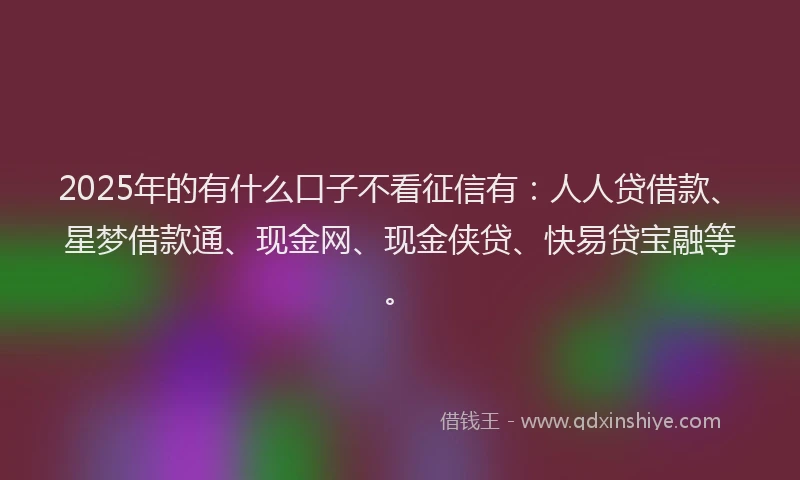 2025年的有什么口子不看征信有：人人贷借款、星梦借款通、现金网、现金侠贷、快易贷宝融等。