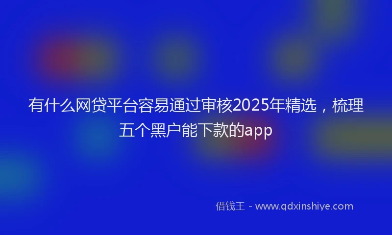 有什么网贷平台容易通过审核2025年精选，梳理五个黑户能下款的app