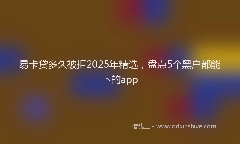 易卡贷多久被拒2025年精选，盘点5个黑户都能下的app
