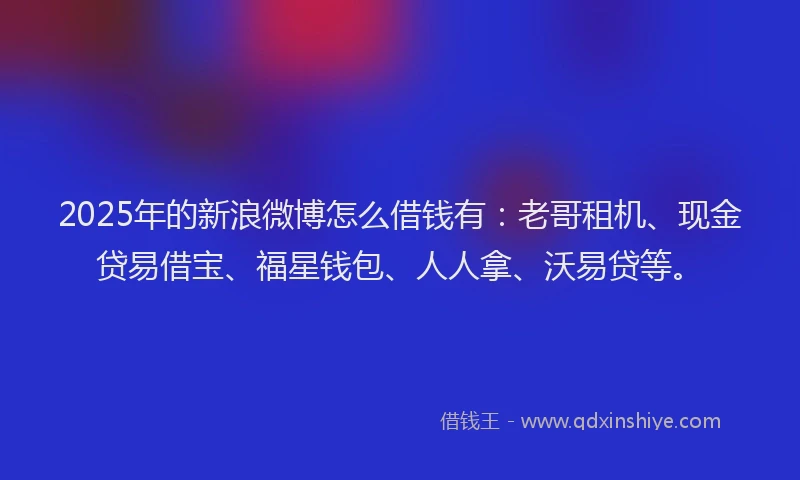 2025年的新浪微博怎么借钱有：老哥租机、现金贷易借宝、福星钱包、人人拿、沃易贷等。