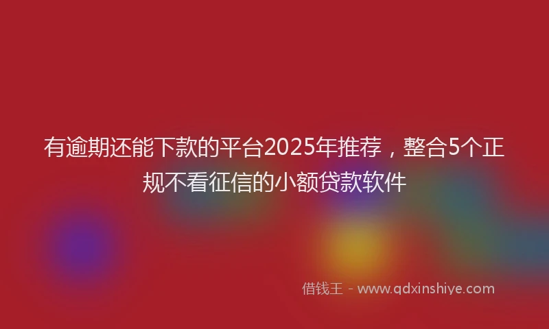 有逾期还能下款的平台2025年推荐，整合5个正规不看征信的小额贷款软件