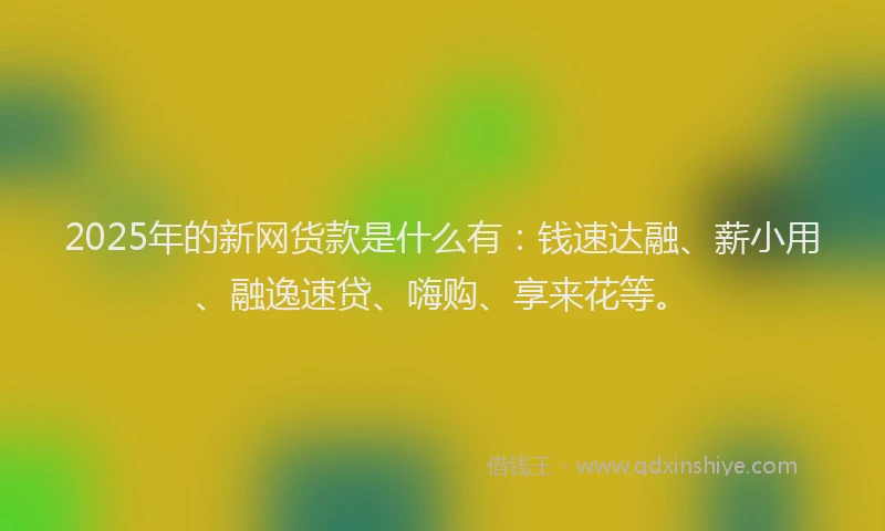 2025年的新网货款是什么有：钱速达融、薪小用、融逸速贷、嗨购、享来花等。