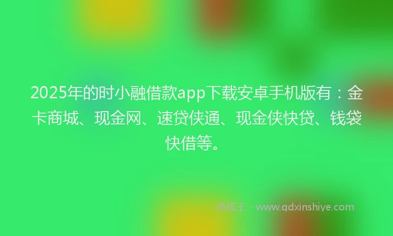 2025年的时小融借款app下载安卓手机版有：金卡商城、现金网、速贷侠通、现金侠快贷、钱袋快借等。
