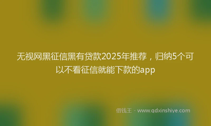 无视网黑征信黑有贷款2025年推荐，归纳5个可以不看征信就能下款的app