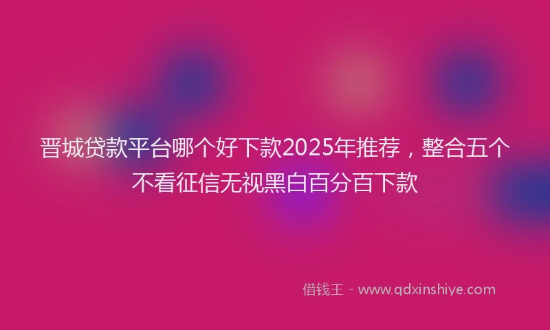 晋城贷款平台哪个好下款2025年推荐，整合五个不看征信无视黑白百分百下款