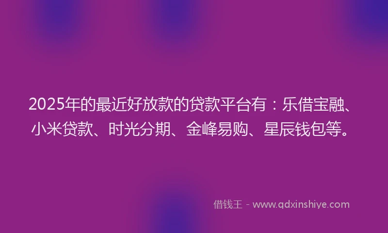 2025年的最近好放款的贷款平台有：乐借宝融、小米贷款、时光分期、金峰易购、星辰钱包等。