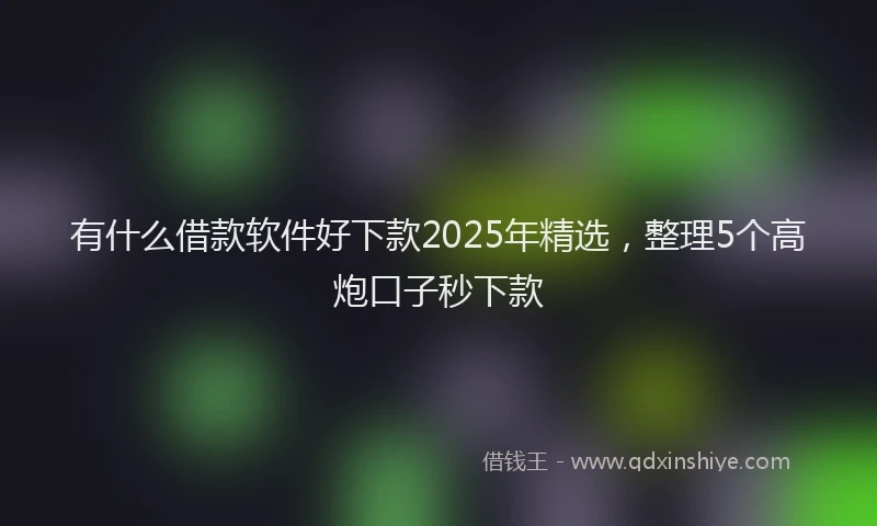 有什么借款软件好下款2025年精选，整理5个高炮口子秒下款