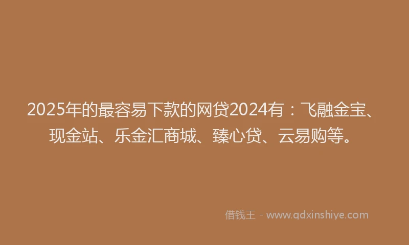 2025年的最容易下款的网贷2024有：飞融金宝、现金站、乐金汇商城、臻心贷、云易购等。