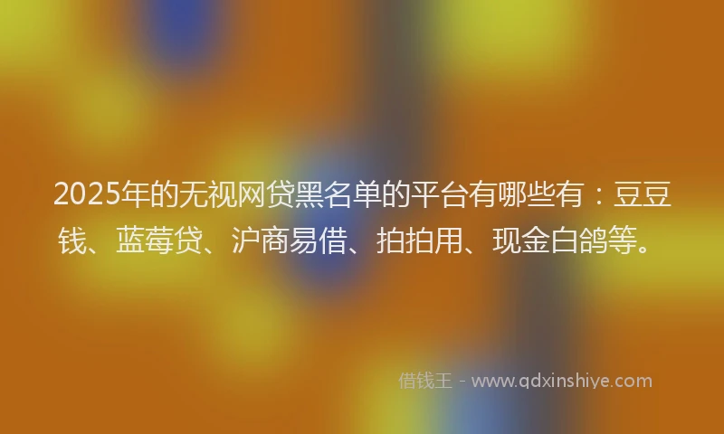 2025年的无视网贷黑名单的平台有哪些有：豆豆钱、蓝莓贷、沪商易借、拍拍用、现金白鸽等。