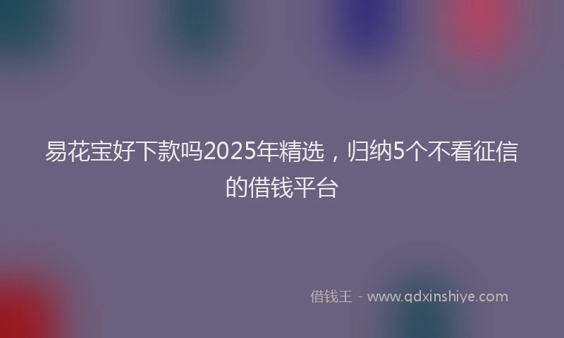 易花宝好下款吗2025年精选，归纳5个不看征信的借钱平台