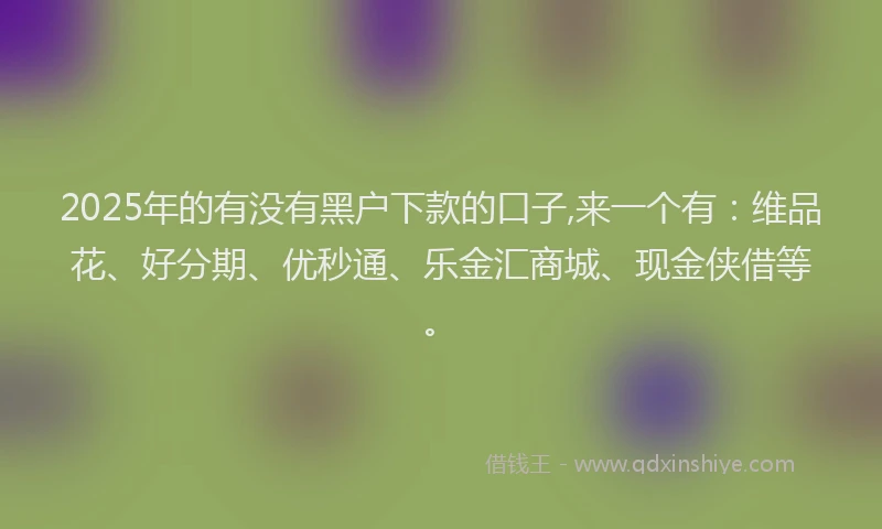 2025年的有没有黑户下款的口子,来一个有：维品花、好分期、优秒通、乐金汇商城、现金侠借等。