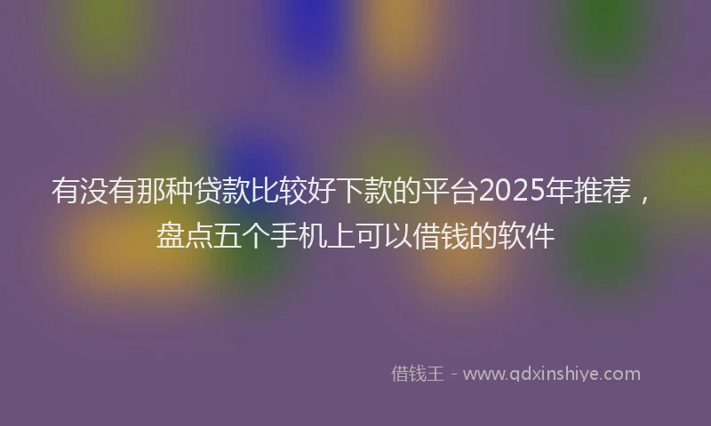 有没有那种贷款比较好下款的平台2025年推荐，盘点五个手机上可以借钱的软件